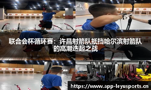 联合会杯循环赛：许昌射箭队抵挡哈尔滨射箭队的高潮迭起之战
